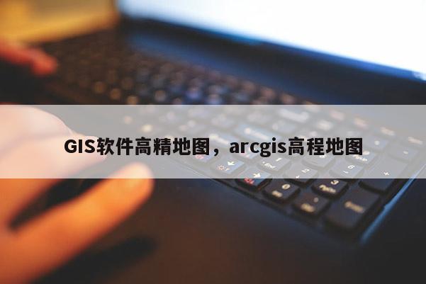 GIS软件高精地图，arcgis高程地图