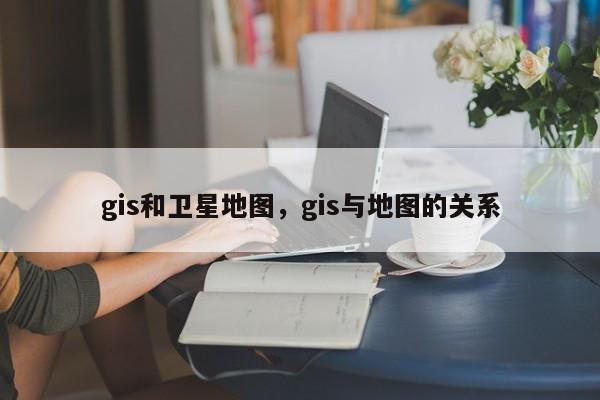 gis和卫星地图，gis与地图的关系