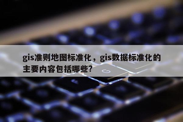 gis准则地图标准化，gis数据标准化的主要内容包括哪些?