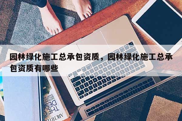 园林绿化施工总承包资质，园林绿化施工总承包资质有哪些