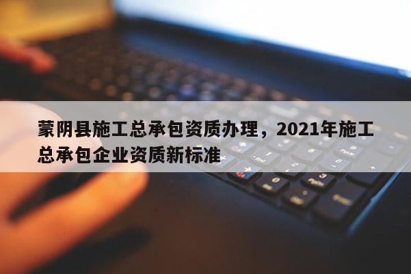 蒙阴县施工总承包资质办理，2021年施工总承包企业资质新标准