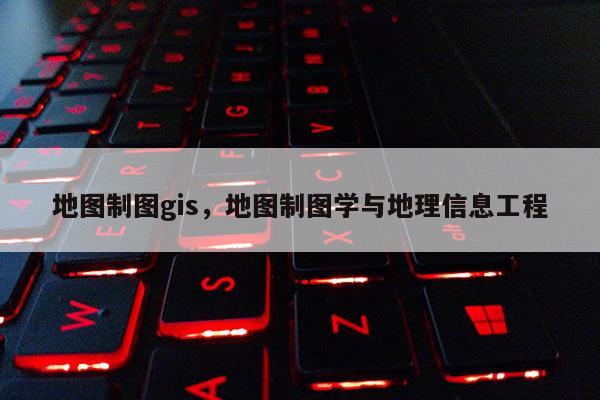 地图制图gis，地图制图学与地理信息工程