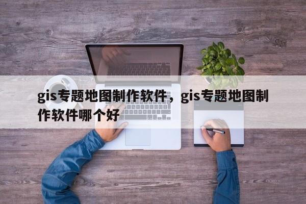 gis专题地图制作软件，gis专题地图制作软件哪个好