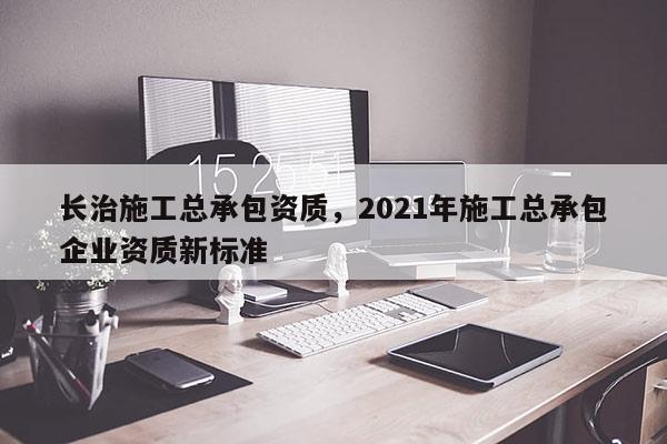 长治施工总承包资质，2021年施工总承包企业资质新标准