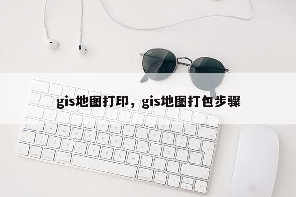 gis地图打印，gis地图打包步骤