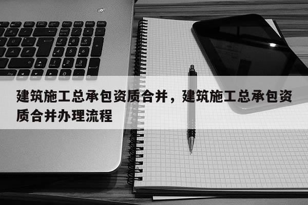 建筑施工总承包资质合并，建筑施工总承包资质合并办理流程