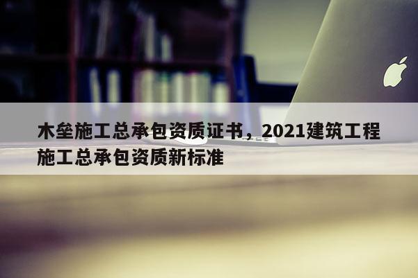 木垒施工总承包资质证书，2021建筑工程施工总承包资质新标准