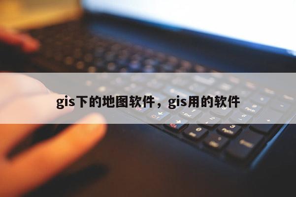 gis下的地图软件，gis用的软件