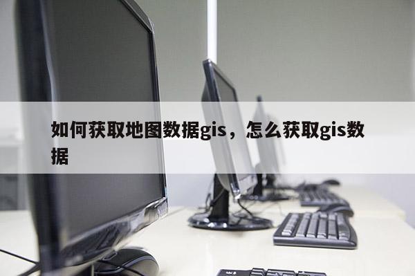 如何获取地图数据gis，怎么获取gis数据