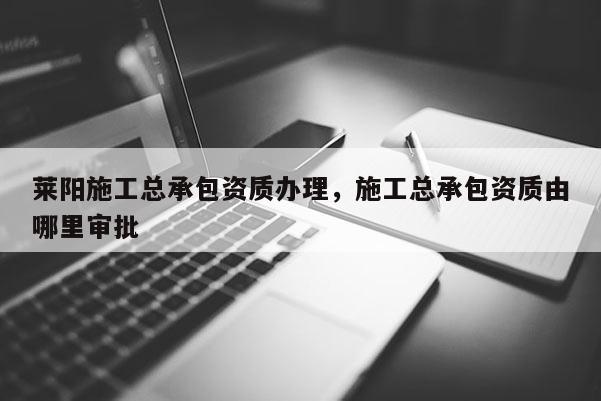 莱阳施工总承包资质办理，施工总承包资质由哪里审批