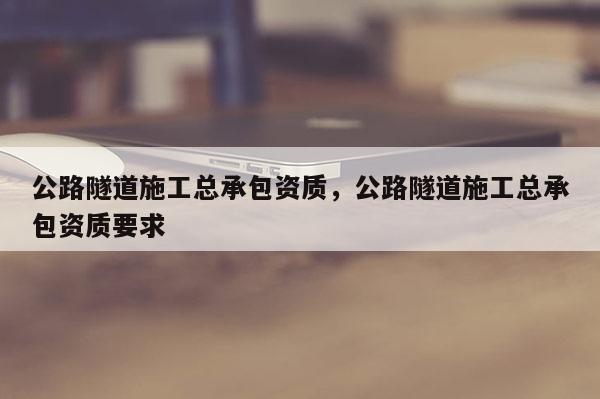 公路隧道施工总承包资质，公路隧道施工总承包资质要求