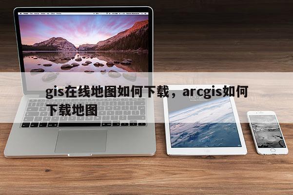 gis在线地图如何下载，arcgis如何下载地图