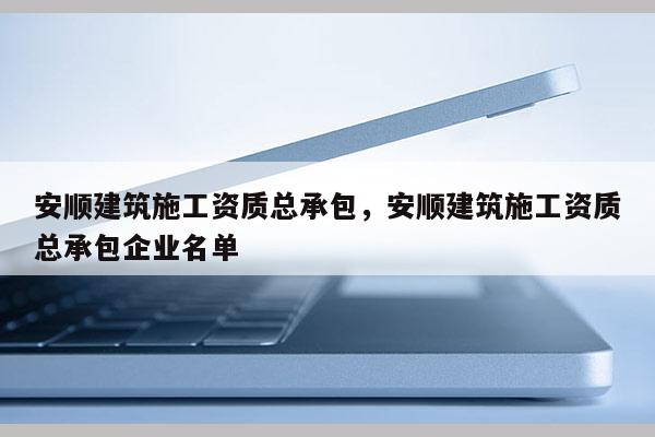 安顺建筑施工资质总承包，安顺建筑施工资质总承包企业名单