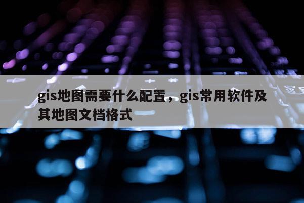 gis地图需要什么配置，gis常用软件及其地图文档格式