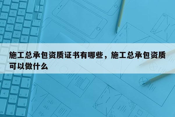 施工总承包资质证书有哪些，施工总承包资质可以做什么