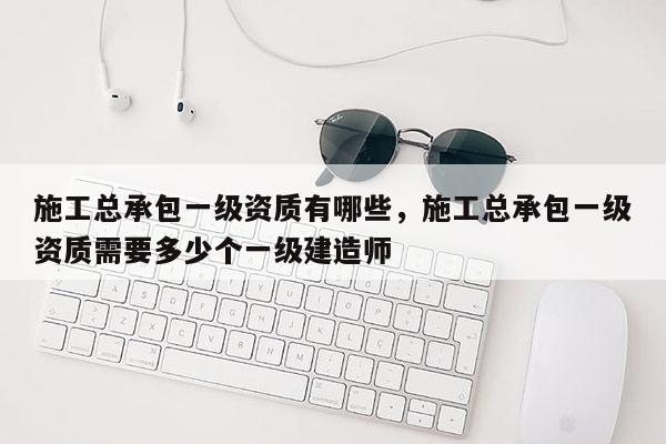 施工总承包一级资质有哪些，施工总承包一级资质需要多少个一级建造师