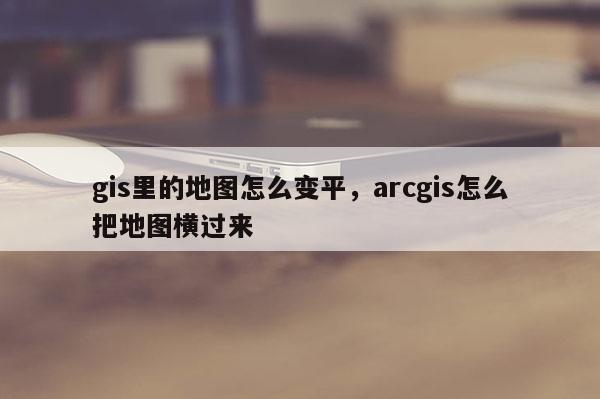 gis里的地图怎么变平，arcgis怎么把地图横过来