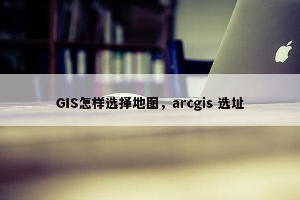 GIS怎样选择地图，arcgis 选址