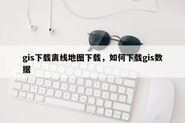 gis下载离线地图下载，如何下载gis数据