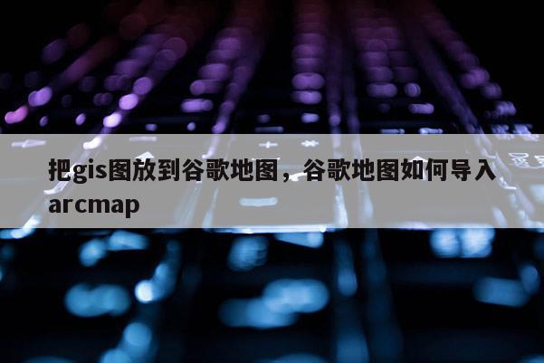 把gis图放到谷歌地图，谷歌地图如何导入arcmap