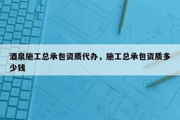 酒泉施工总承包资质代办，施工总承包资质多少钱