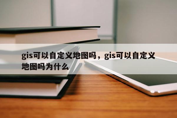 gis可以自定义地图吗，gis可以自定义地图吗为什么