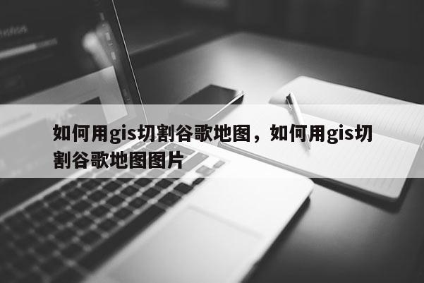 如何用gis切割谷歌地图，如何用gis切割谷歌地图图片