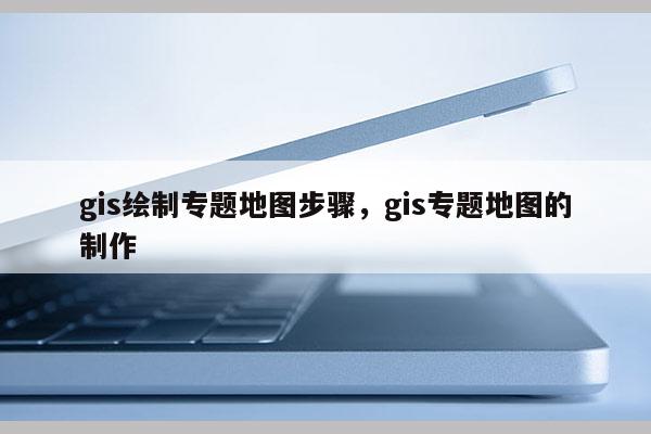 gis绘制专题地图步骤，gis专题地图的制作