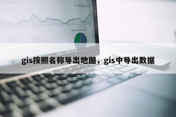 gis按照名称导出地图，gis中导出数据