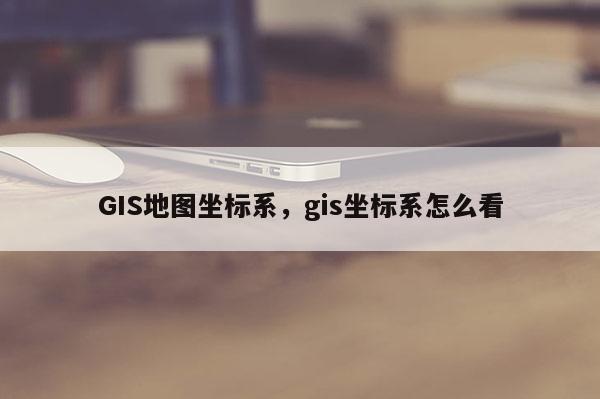 GIS地图坐标系，gis坐标系怎么看