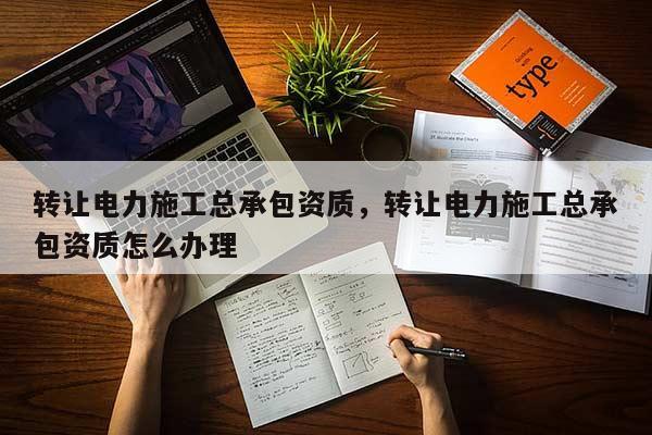 转让电力施工总承包资质，转让电力施工总承包资质怎么办理