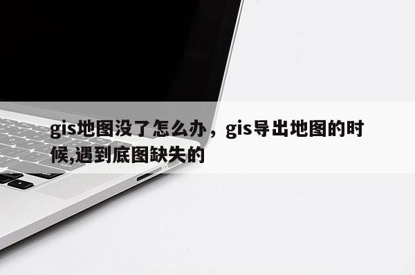 gis地图没了怎么办，gis导出地图的时候,遇到底图缺失的