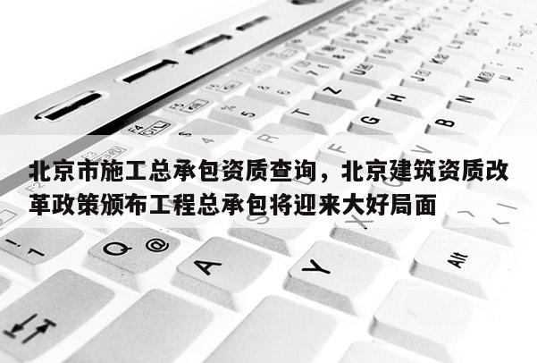 北京市施工总承包资质查询，北京建筑资质改革政策颁布工程总承包将迎来大好局面