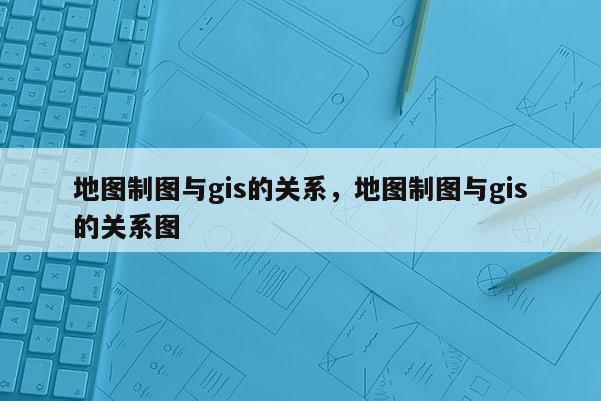 地图制图与gis的关系，地图制图与gis的关系图