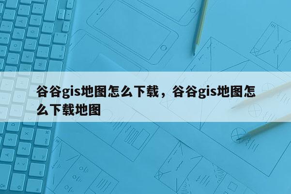 谷谷gis地图怎么下载，谷谷gis地图怎么下载地图