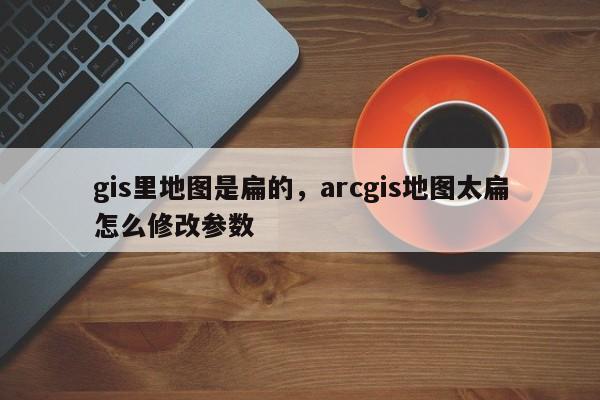 gis里地图是扁的，arcgis地图太扁怎么修改参数