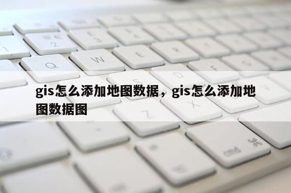 gis怎么添加地图数据，gis怎么添加地图数据图