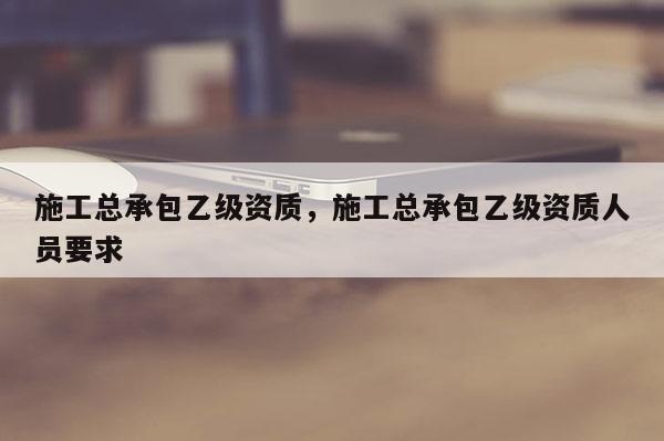 施工总承包乙级资质，施工总承包乙级资质人员要求