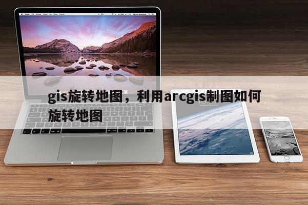 gis旋转地图，利用arcgis制图如何旋转地图