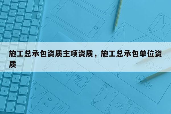 施工总承包资质主项资质，施工总承包单位资质