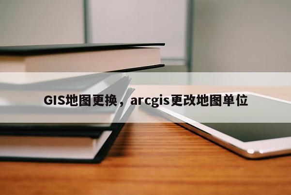 GIS地图更换，arcgis更改地图单位