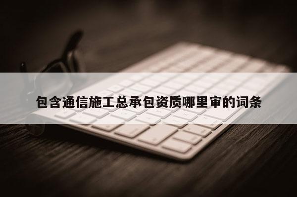 包含通信施工总承包资质哪里审的词条