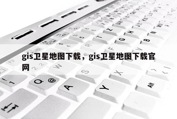 gis卫星地图下载，gis卫星地图下载官网