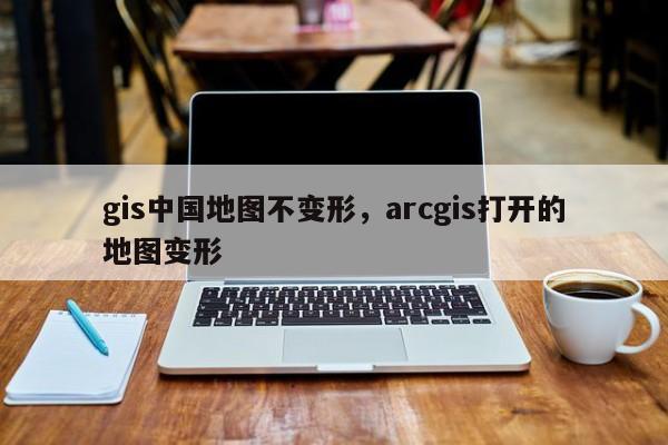 gis中国地图不变形，arcgis打开的地图变形