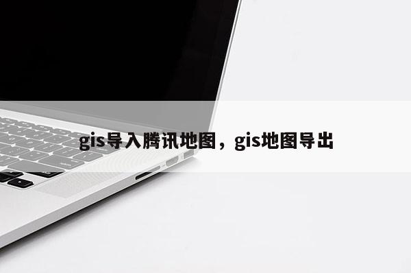 gis导入腾讯地图，gis地图导出