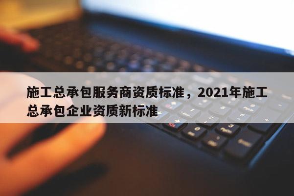 施工总承包服务商资质标准，2021年施工总承包企业资质新标准