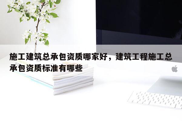 施工建筑总承包资质哪家好，建筑工程施工总承包资质标准有哪些