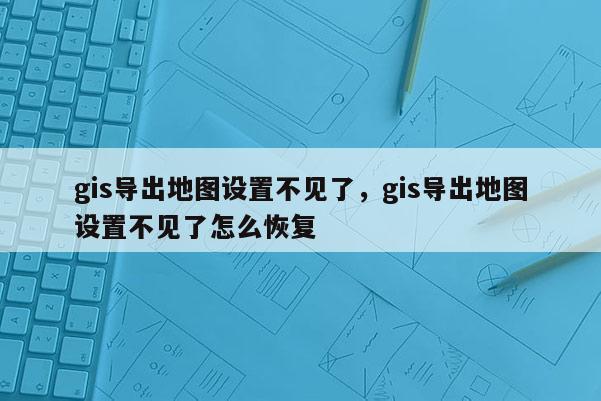 gis导出地图设置不见了，gis导出地图设置不见了怎么恢复