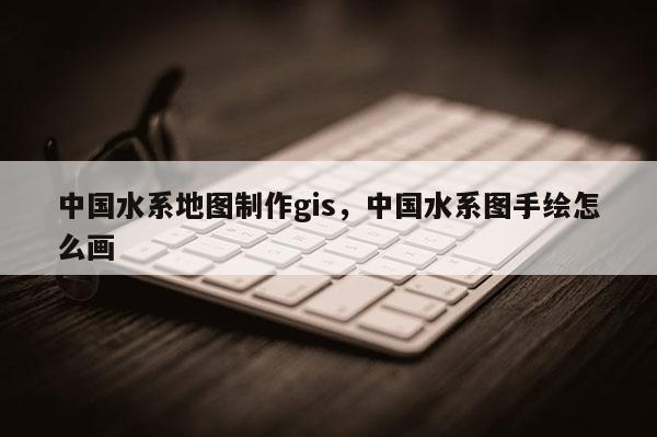 中国水系地图制作gis，中国水系图手绘怎么画