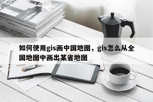 如何使用gis画中国地图，gis怎么从全国地图中画出某省地图